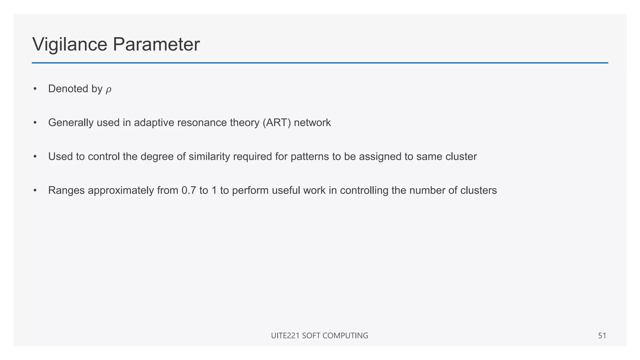 Vigilance Parameter
• Denoted by 𝜌
• Generally used in adaptive resonance theory (ART) network
• Used to control the degree of similarity required for patterns to be assigned to same cluster
• Ranges approximately from 0.7 to 1 to perform useful work in controlling the number of clusters
UITE221 SOFT COMPUTING 51
 