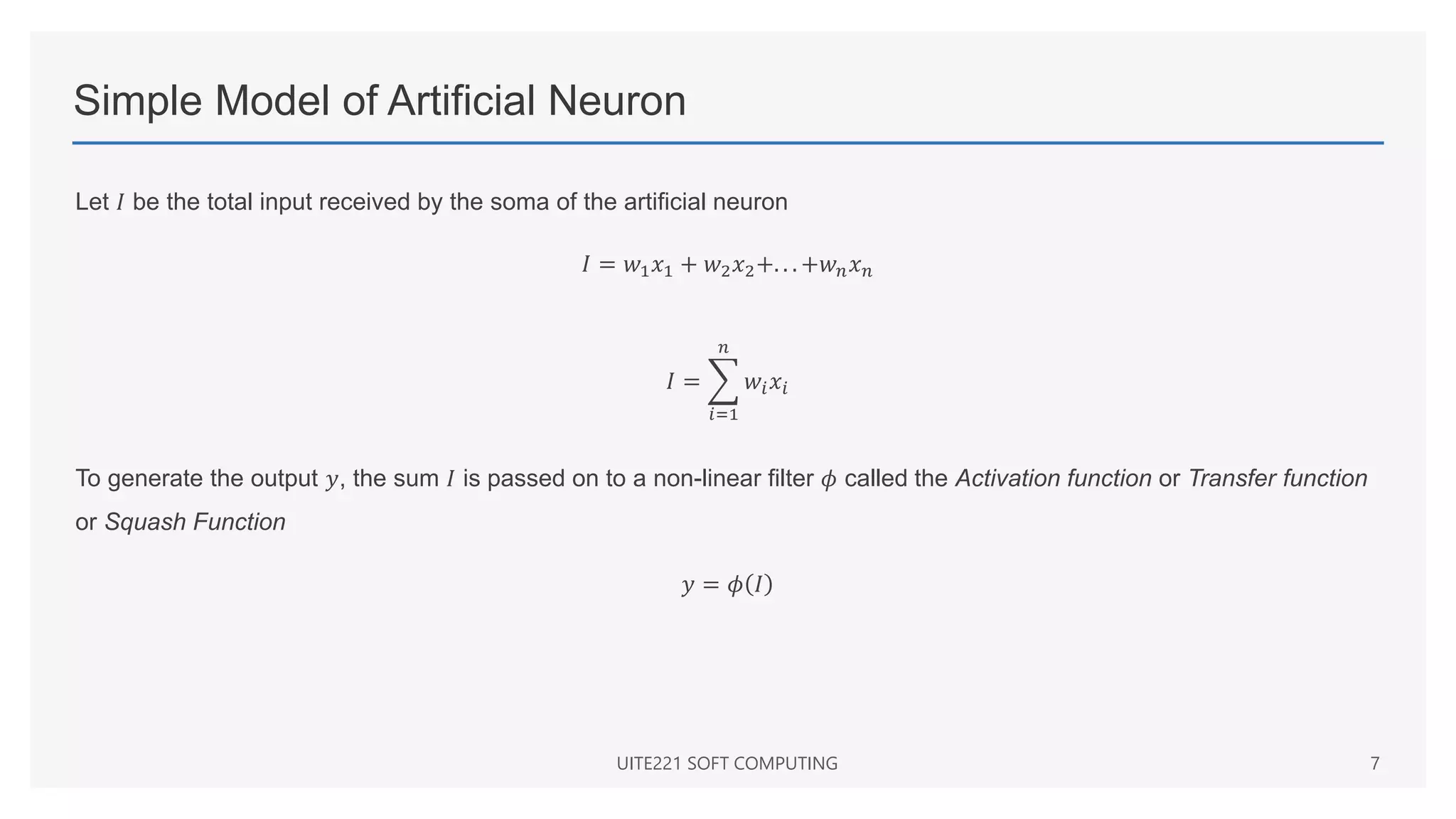 Simple Model of Artificial Neuron
Let 𝐼 be the total input received by the soma of the artificial neuron
𝐼 = 𝑤1𝑥1 + 𝑤2𝑥2+. . . +𝑤𝑛𝑥𝑛
𝐼 =
𝑖=1
𝑛
𝑤𝑖𝑥𝑖
To generate the output 𝑦, the sum 𝐼 is passed on to a non-linear filter 𝜙 called the Activation function or Transfer function
or Squash Function
𝑦 = 𝜙 𝐼
UITE221 SOFT COMPUTING 7
 