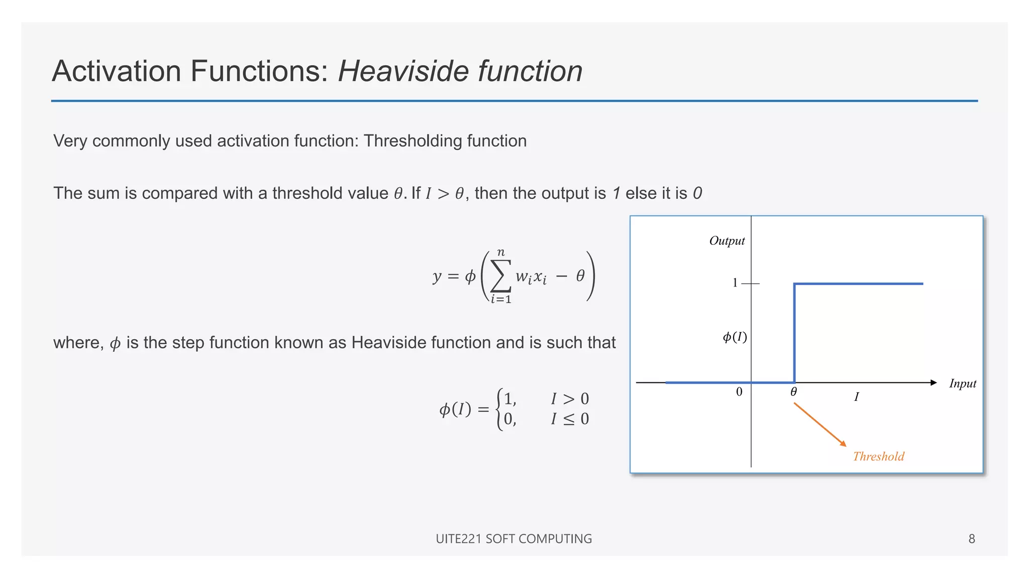 Activation Functions: Heaviside function
Very commonly used activation function: Thresholding function
The sum is compared with a threshold value 𝜃. If 𝐼 > 𝜃, then the output is 1 else it is 0
𝑦 = 𝜙
𝑖=1
𝑛
𝑤𝑖𝑥𝑖 − 𝜃
where, 𝜙 is the step function known as Heaviside function and is such that
𝜙 𝐼 =
1, 𝐼 > 0
0, 𝐼 ≤ 0
UITE221 SOFT COMPUTING 8
Input
I
1
0 𝜃
Threshold
𝜙(𝐼)
Output
 