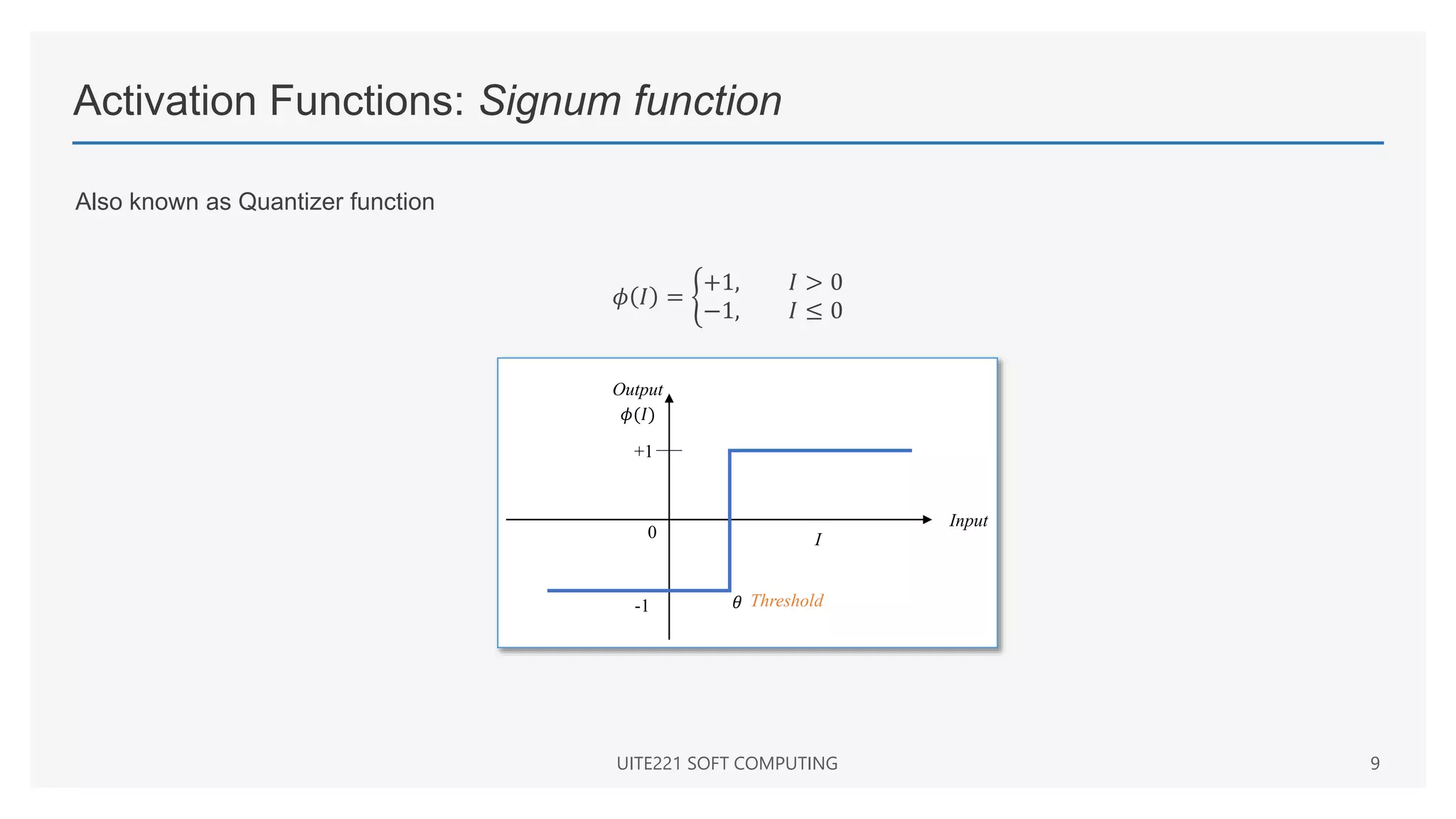 Activation Functions: Signum function
Also known as Quantizer function
𝜙 𝐼 =
+1, 𝐼 > 0
−1, 𝐼 ≤ 0
UITE221 SOFT COMPUTING 9
Input
I
+1
0
Threshold
-1 𝜃
𝜙(𝐼)
Output
 