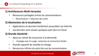 16
Le Cloud Computing en 5 points
Introduction au Cloud Computing
1) Architectures Multi-tenantes
• Ressources partagées entres les consommateurs
• Mutualisation = réduction des coûts
2) Abstraction de la localisation
• Applications et données facilement accessibles via Internet
• Les données sont situées quelques part dans le Cloud
3) Grande élasticité
• Ajout ou retrait de ressources à la demande
• Analogie avec le nuage : extension et contraction fluides
• Grande capacité de montée en charge
• Ressources infinies du point de vue du consommateur
 