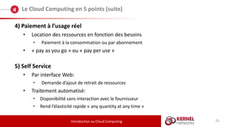 21
Le Cloud Computing en 5 points (suite)
Introduction au Cloud Computing
4) Paiement à l’usage réel
• Location des ressources en fonction des besoins
• Paiement à la consommation ou par abonnement
• « pay as you go » ou « pay per use »
5) Self Service
• Par interface Web:
• Demande d’ajout de retrait de ressources
• Traitement automatisé:
• Disponibilité sans interaction avec le fournisseur
• Rend l’élasticité rapide « any quantity at any time »
 