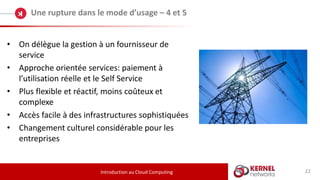 22
Une rupture dans le mode d’usage – 4 et 5
Introduction au Cloud Computing
• On délègue la gestion à un fournisseur de
service
• Approche orientée services: paiement à
l’utilisation réelle et le Self Service
• Plus flexible et réactif, moins coûteux et
complexe
• Accès facile à des infrastructures sophistiquées
• Changement culturel considérable pour les
entreprises
 