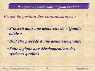 Pourquoi un cours dans l’option qualité? Projet de gestion des connaissances : S’inscrit dans une démarche de « Qualité totale » Doit être précédé d’une démarche qualité Suite logique aux développements des systèmes qualités ?? 