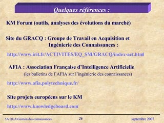Quelques références : Site du GRACQ : Groupe de Travail en Acquisition et Ingénierie des Connaissances : http://www.irit.fr/ACTIVITES/EQ_SMI/GRACQ/index-act.html AFIA : Association Française d’Intelligence Artificielle (les bulletins de l’AFIA sur l’ingénierie des connaissances) http://www.afia.polytechnique.fr/ http://www.knowledgeboard.com/ Site projets européens sur le KM KM Forum (outils, analyses des évolutions du marché)  