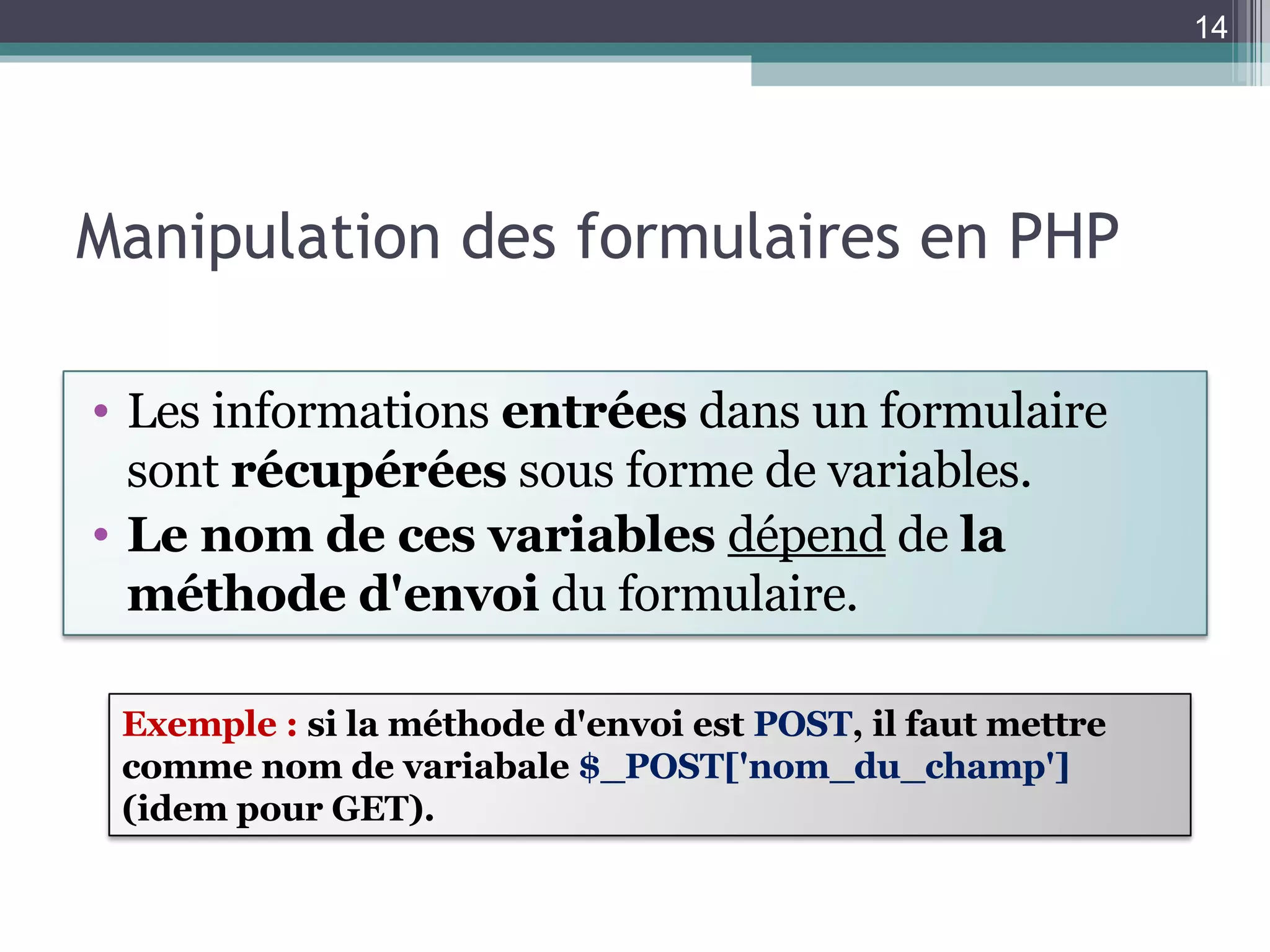 Manipulation des formulaires en PHP Les informations  entrées  dans un formulaire sont  récupérées  sous forme de variables. Le nom de ces variables  dépend  de  la méthode d'envoi  du formulaire. Exemple :  si la méthode d'envoi est  POST , il faut mettre comme nom de variabale  $_POST['nom_du_champ']  (idem pour GET). 
