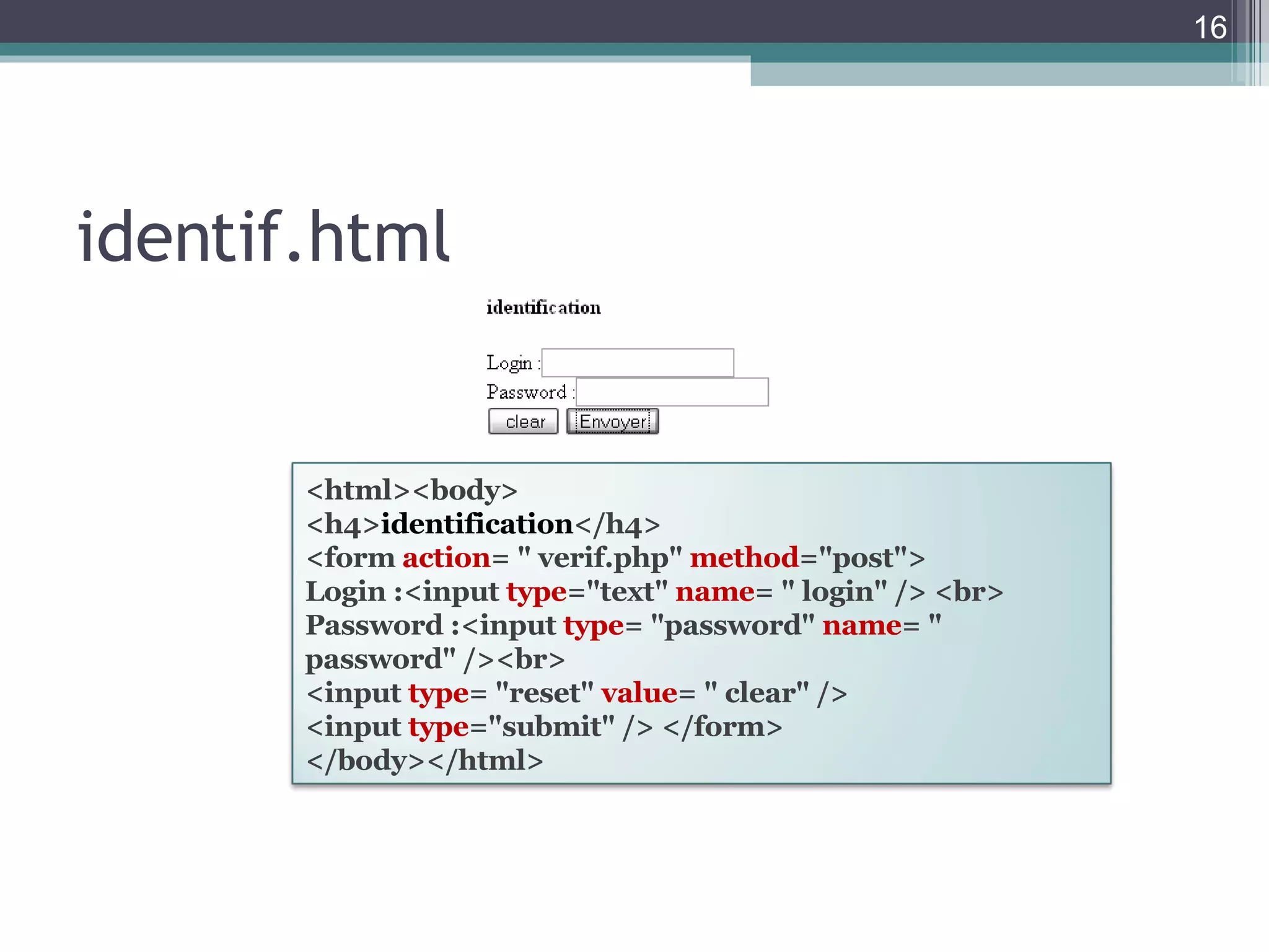 identif.html <html><body>  <h4> identification </h4>  <form  action = " verif.php"  method ="post">  Login :<input  type ="text"  name = " login" /> <br> Password :<input  type = "password"  name = " password" /><br>  <input  type = "reset"  value = " clear" />  <input  type ="submit" /> </form>  </body></html>  