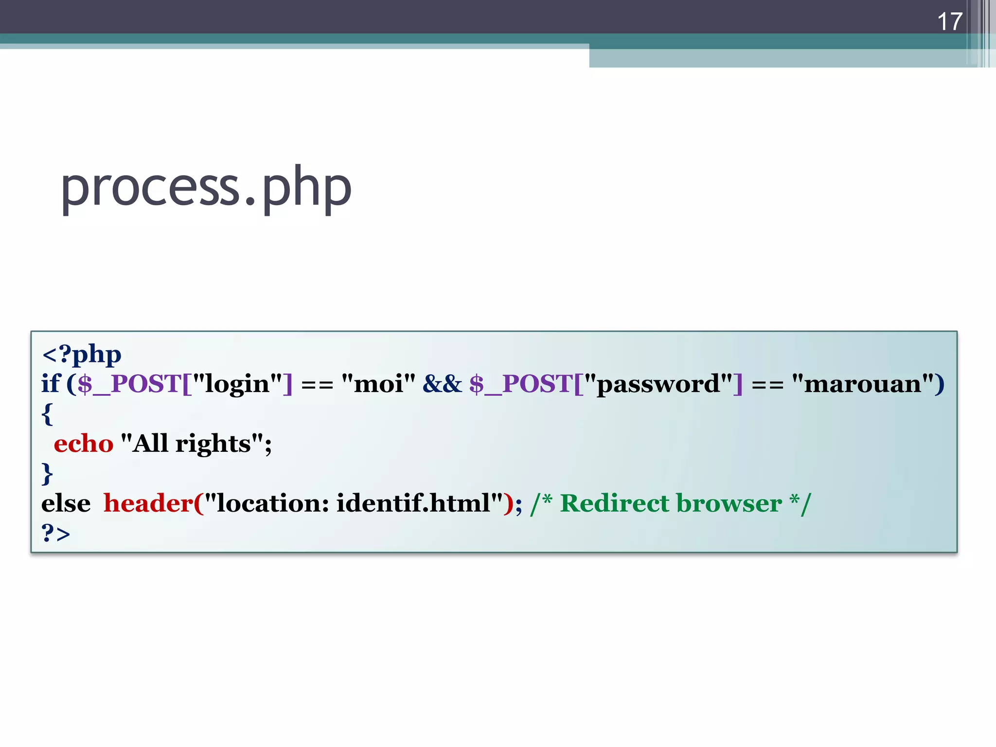 process.php <?php if ( $_POST[ "login" ]   == "moi"  &&  $_POST[ "password" ]   == "marouan" ) {  echo   "All rights"; } else   header( "location: identif.html" ) ;  /* Redirect browser */   ?> 