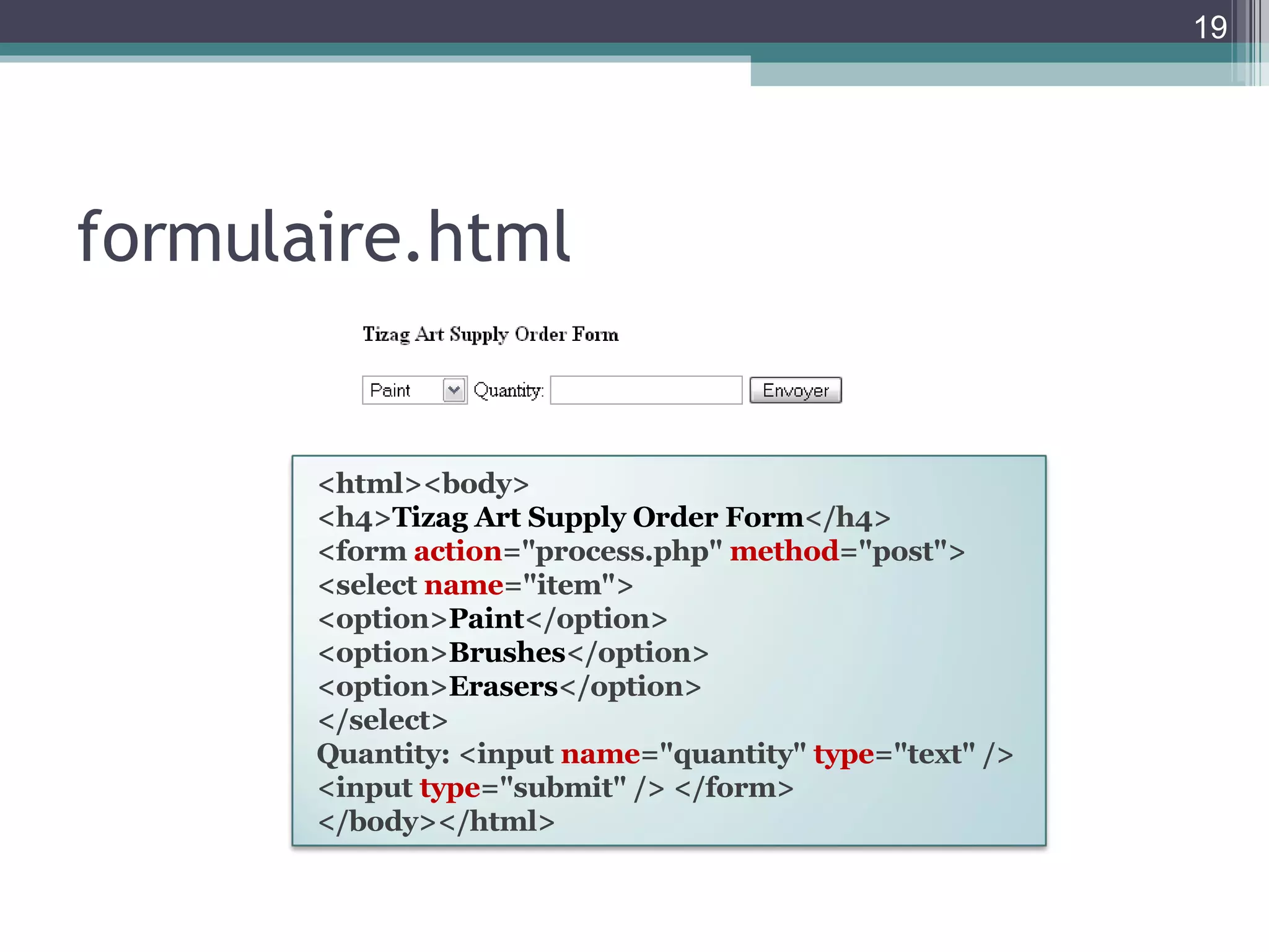 formulaire.html <html><body>  <h4> Tizag Art Supply Order Form </h4>  <form  action ="process.php"  method ="post">  <select  name ="item">  <option> Paint </option>  <option> Brushes </option>  <option> Erasers </option>  </select>  Quantity: <input  name ="quantity"  type ="text" />  <input  type ="submit" /> </form>  </body></html>  