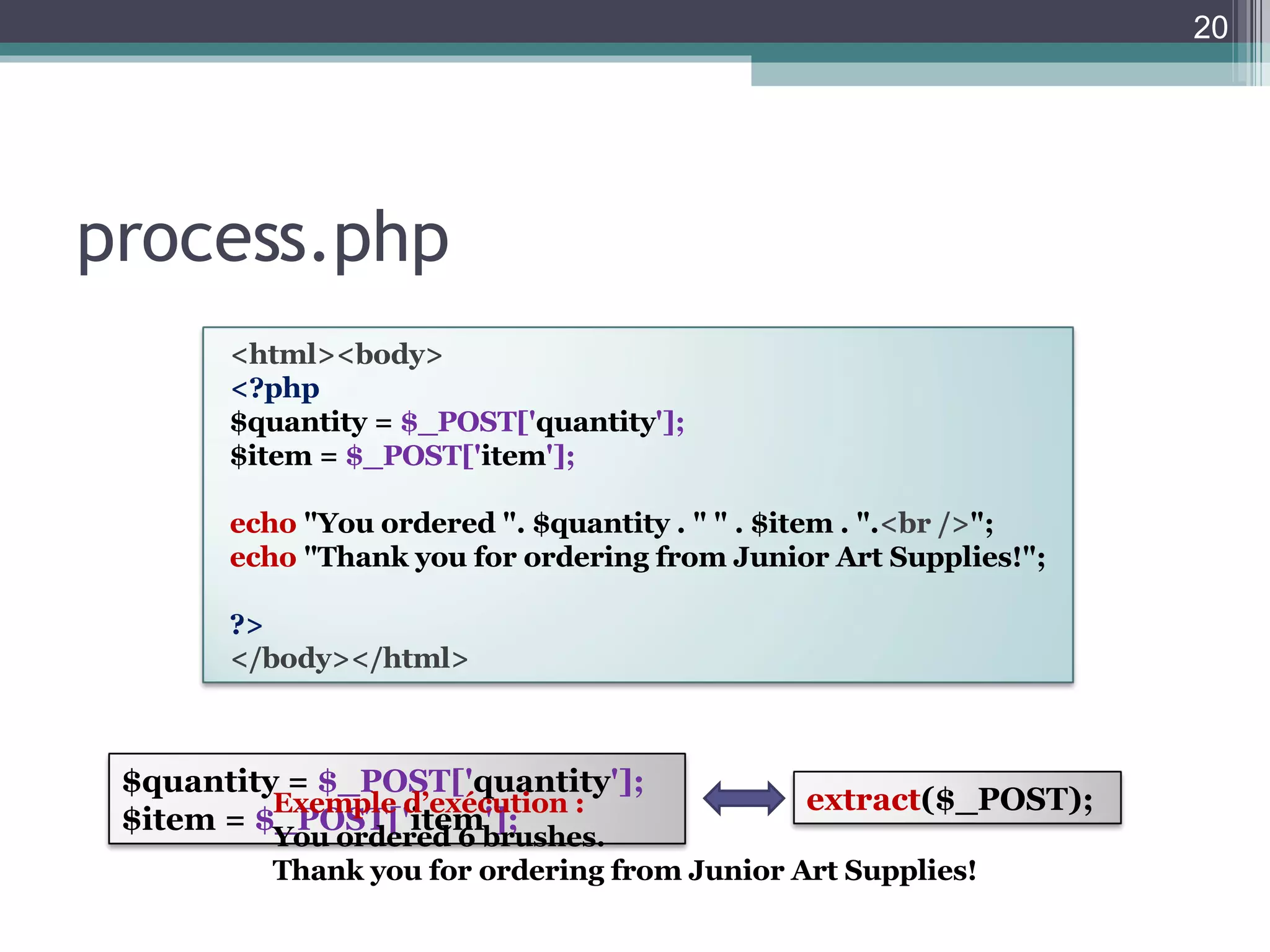 process.php Exemple d’exécution : You ordered 6 brushes.  Thank you for ordering from Junior Art Supplies!  <html><body> <?php $quantity =  $_POST[' quantity ']; $item =  $_POST[' item ']; echo   "You ordered ". $quantity . " " . $item . ". <br /> "; echo   "Thank you for ordering from Junior Art Supplies!"; ?> </body></html> $quantity =  $_POST[' quantity ']; $item =  $_POST[' item ']; extract ($_POST); 