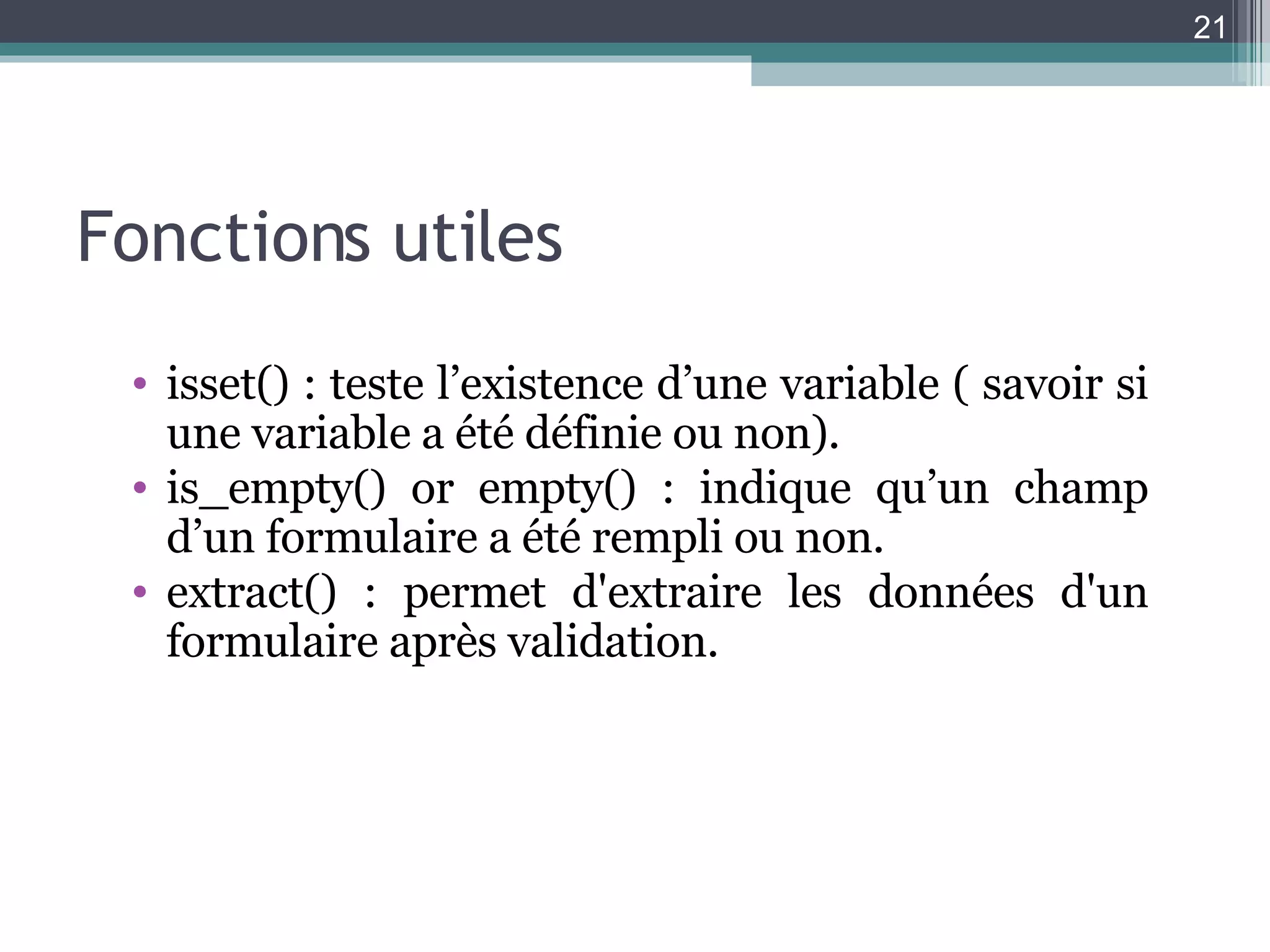 Fonctions utiles isset() : teste l’existence d’une variable  ( savoir si une variable a été définie ou non). is_empty() or empty() : indique qu’un champ d’un formulaire a été rempli ou non. extract() : permet d'extraire les données d'un formulaire après validation. 