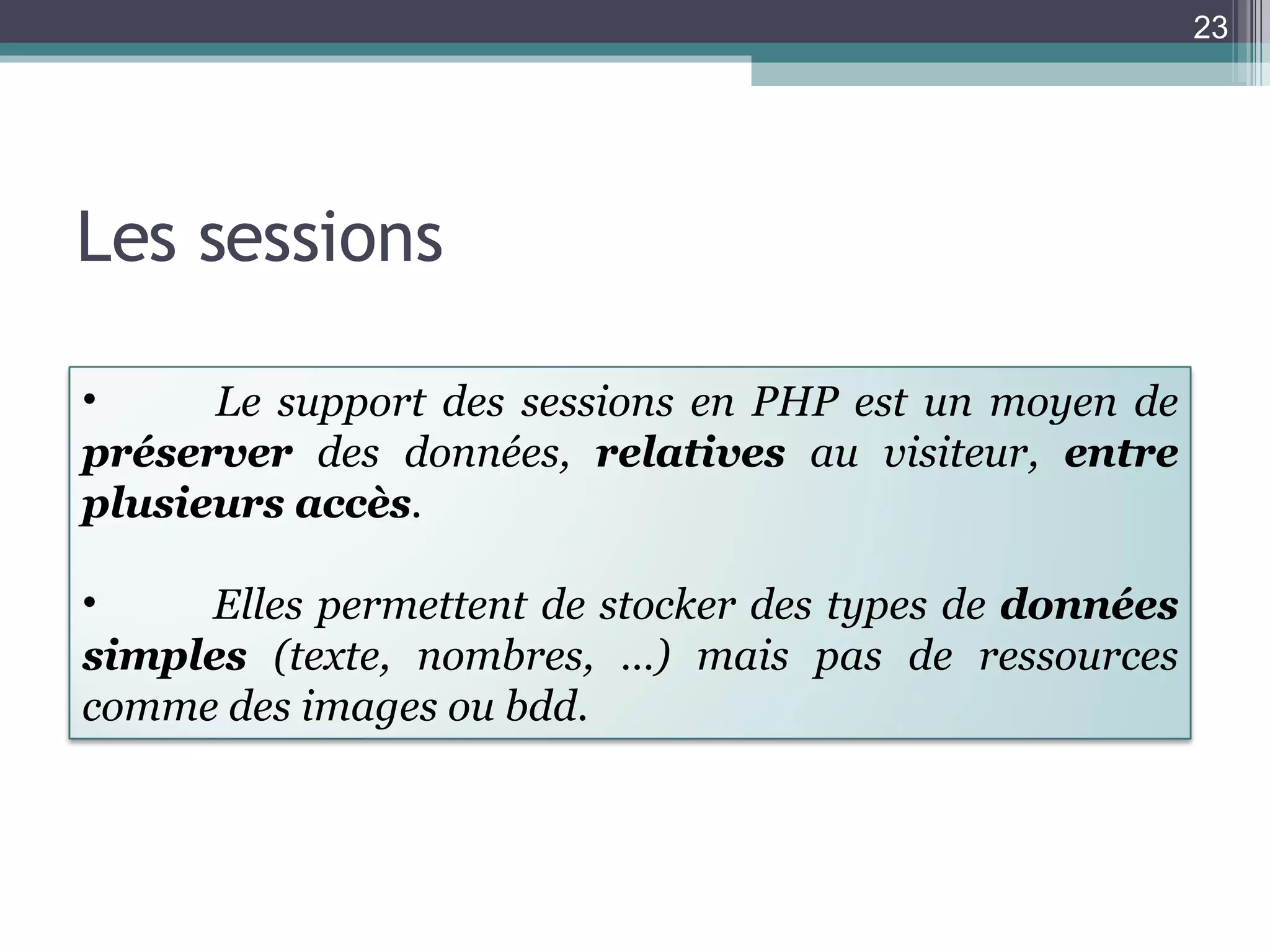 Les sessions Le support des sessions en PHP est un moyen de  préserver  des données,  relatives  au visiteur,  entre plusieurs accès .  Elles permettent de stocker des types de  données simples  (texte, nombres, …) mais pas de ressources comme des images ou bdd. 