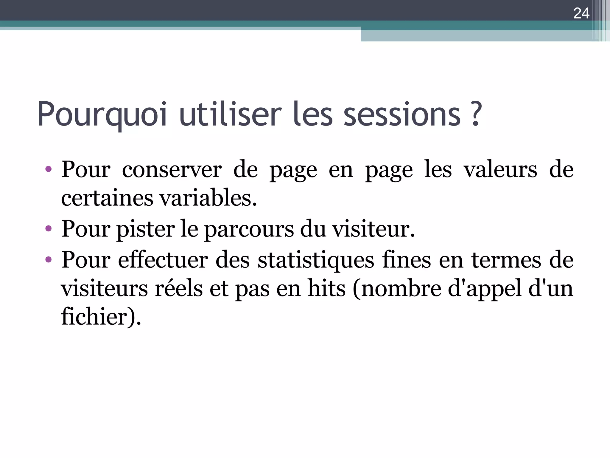 Pourquoi utiliser les sessions ? Pour conserver de page en page les valeurs de certaines variables. Pour pister le parcours du visiteur. Pour effectuer des statistiques fines en termes de visiteurs réels et pas en hits (nombre d'appel d'un fichier). 