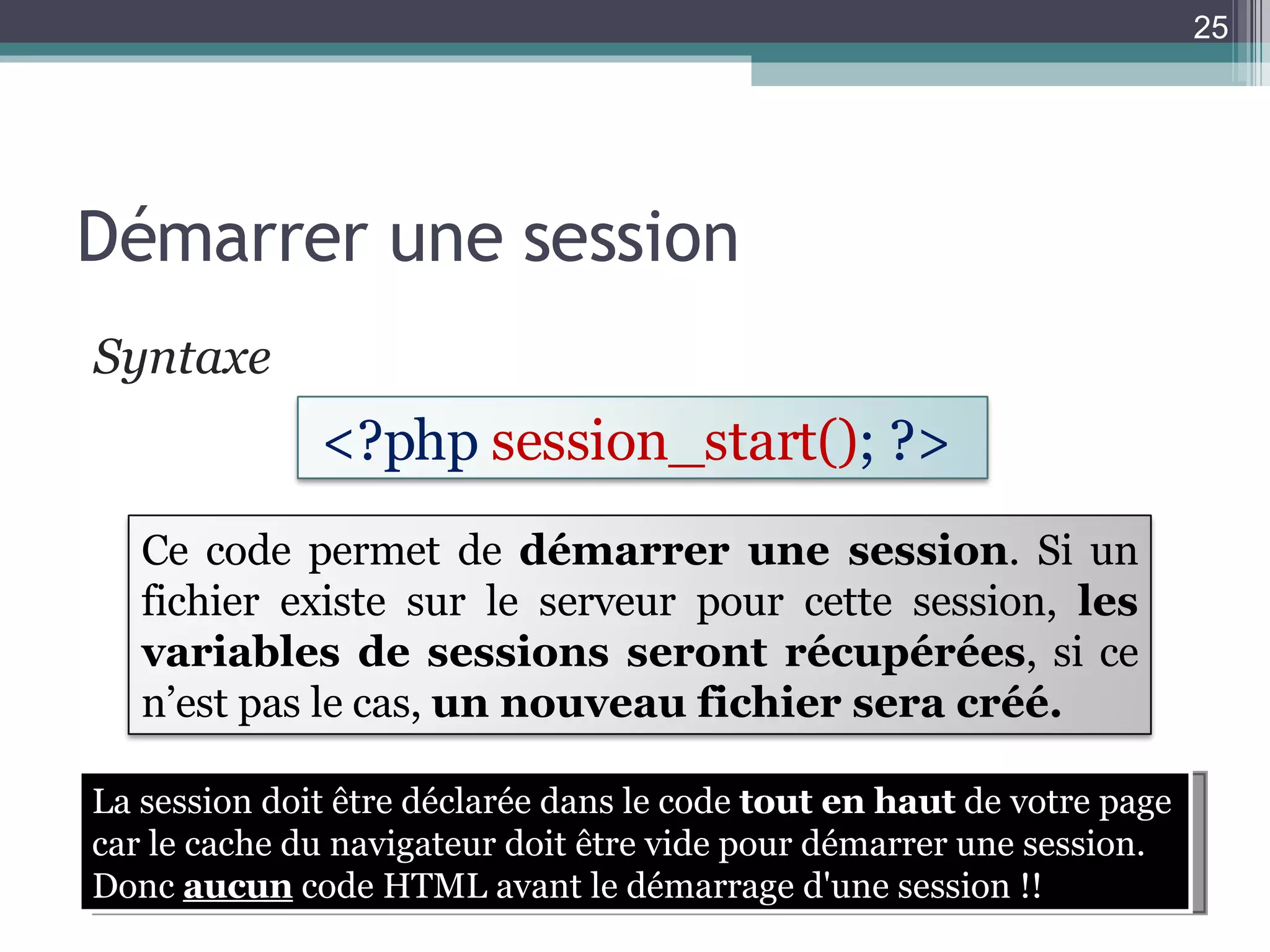 Démarrer une session Syntaxe  La session doit être déclarée dans le code  tout en haut  de votre page car le cache du navigateur doit être vide pour démarrer une session. Donc  aucun  code HTML avant le démarrage d'une session !! <?php  session_start() ;   ?>   Ce code permet de  démarrer une session . Si un fichier existe sur le serveur pour cette session,  les variables de sessions seront récupérées , si ce n’est pas le cas,  un nouveau fichier sera créé. 