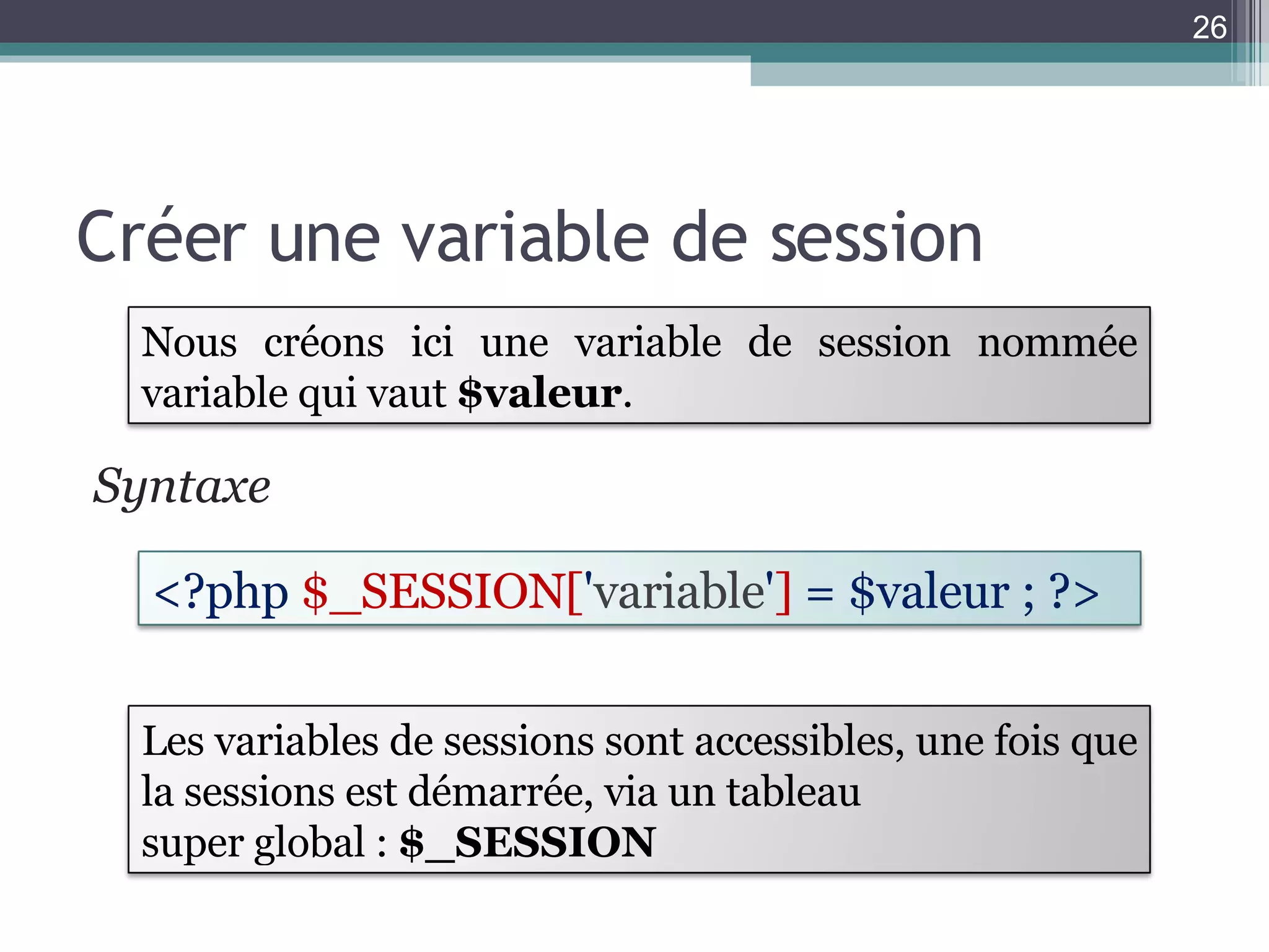 Créer une variable de session Syntaxe  <?php  $_SESSION[ ' variable ' ]  = $valeur ; ?>  Les variables de sessions sont accessibles, une fois que la sessions est démarrée, via un tableau super global :  $_SESSION Nous créons ici une variable de session nommée variable qui vaut  $valeur . 