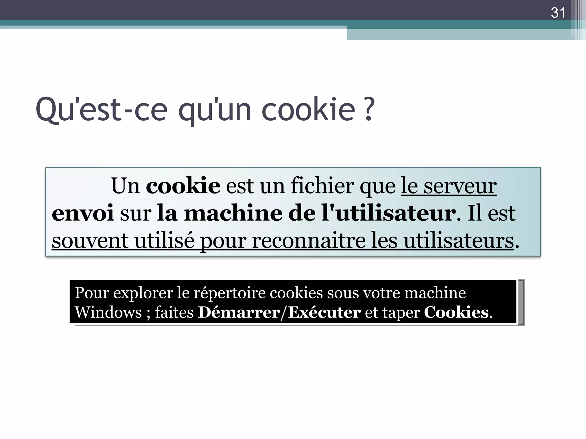 Qu'est-ce qu'un cookie ? Pour explorer le répertoire cookies sous votre machine Windows ; faites  Démarrer / Exécuter  et taper  Cookies . Un  cookie  est un fichier que  le serveur  envoi  sur  la machine de l'utilisateur . Il est  souvent utilisé pour reconnaitre les utilisateurs . 