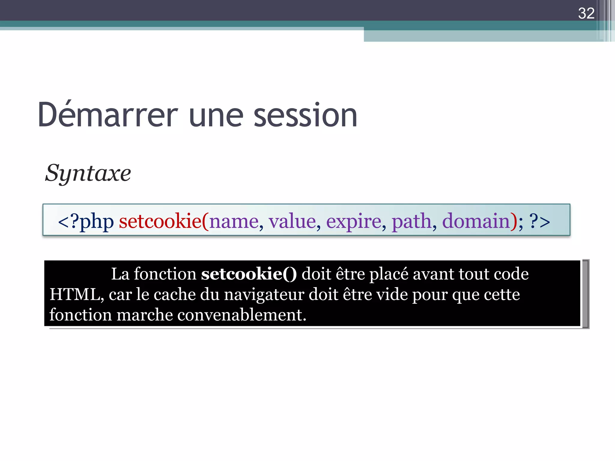 Démarrer une session Syntaxe  La fonction  setcookie()  doit être placé avant tout code HTML, car le cache du navigateur doit être vide pour que cette fonction marche convenablement. <?php  setcookie( name ,  value ,  expire ,  path ,  domain ) ; ?>  