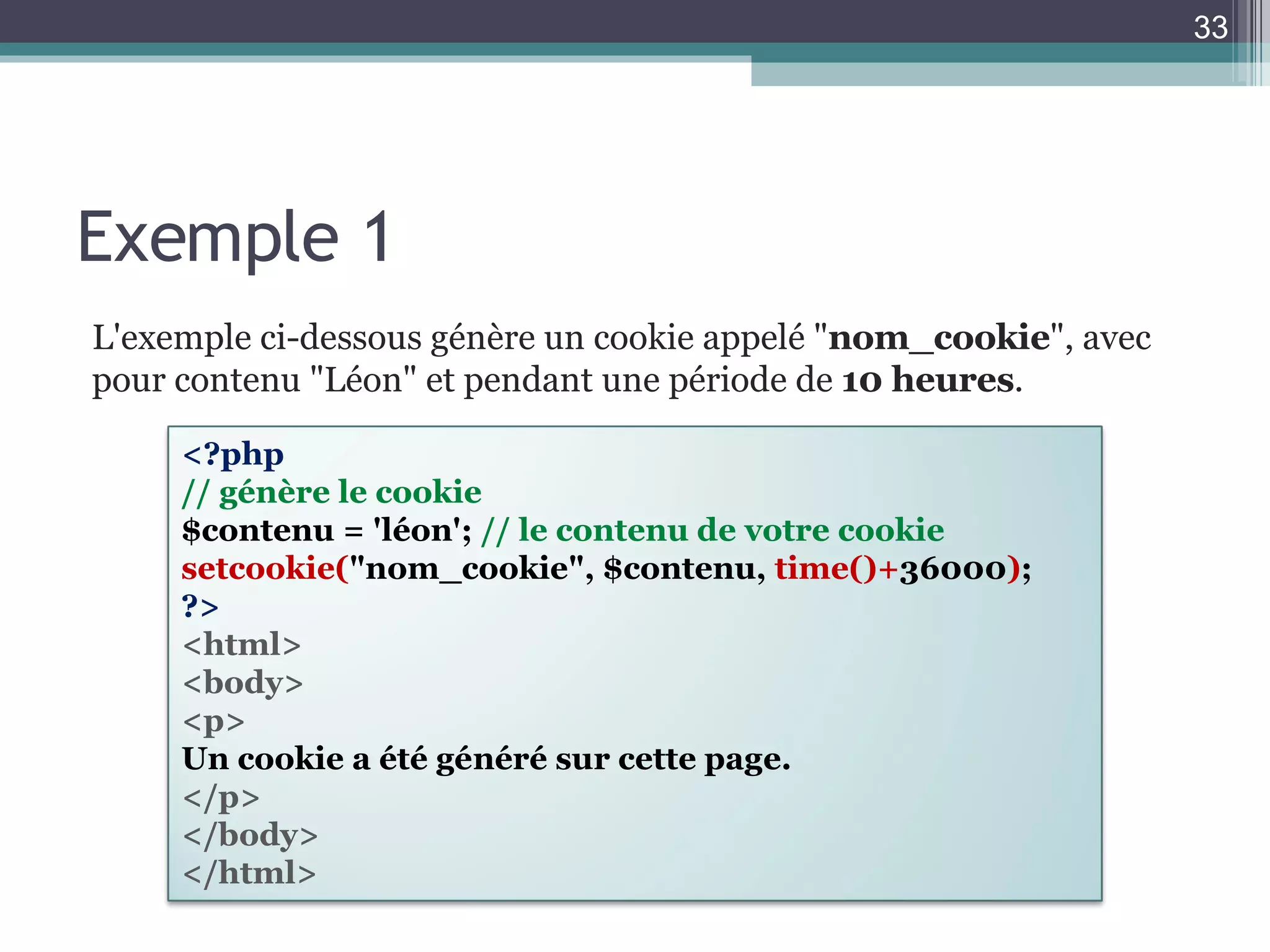 Exemple 1 L'exemple ci-dessous génère un cookie appelé " nom_cookie ", avec pour contenu "Léon" et pendant une période de  10 heures . <?php  // génère le cookie  $contenu = 'léon';  // le contenu de votre cookie  setcookie( "nom_cookie", $contenu,  time()+ 36000 ) ;  ?>   <html>  <body>  <p>  Un cookie a été généré sur cette page.  </p>  </body>  </html> 