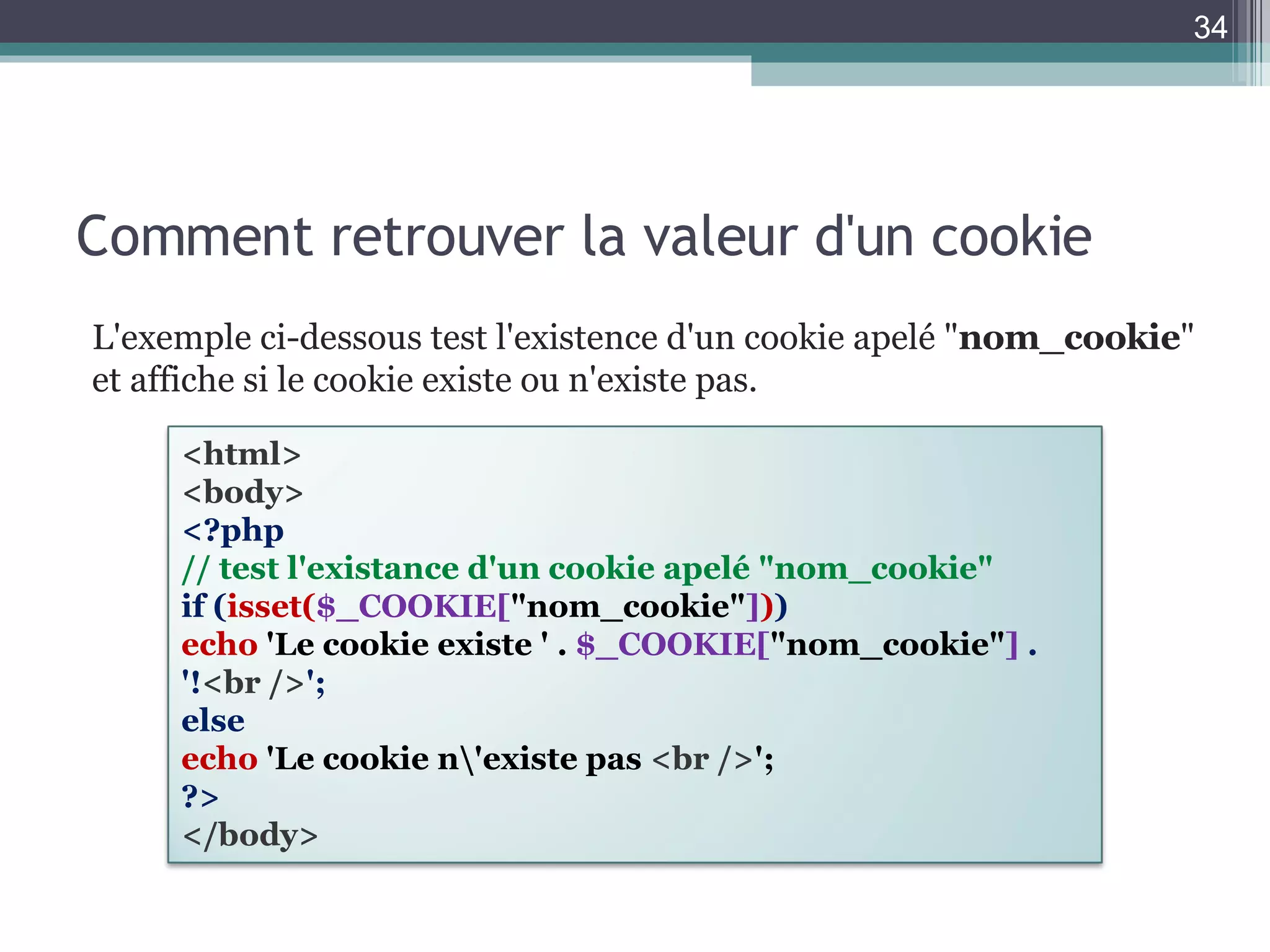Comment retrouver la valeur d'un cookie L'exemple ci-dessous test l'existence d'un cookie apelé " nom_cookie " et affiche si le cookie existe ou n'existe pas. <html> <body> <?php // test l'existance d'un cookie apelé "nom_cookie" if ( isset( $_COOKIE[ "nom_cookie" ] ) ) echo   'Le cookie existe ' .  $_COOKIE[ "nom_cookie" ]  . '! <br /> '; else echo   'Le cookie n\'existe pas  <br /> '; ?> </body> 