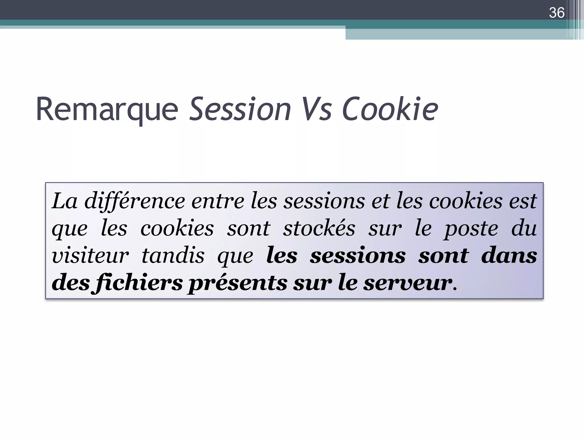 Remarque  Session Vs Cookie La différence entre les sessions et les cookies est que les cookies sont stockés sur le poste du visiteur tandis que  les sessions sont dans des fichiers présents sur le serveur .  