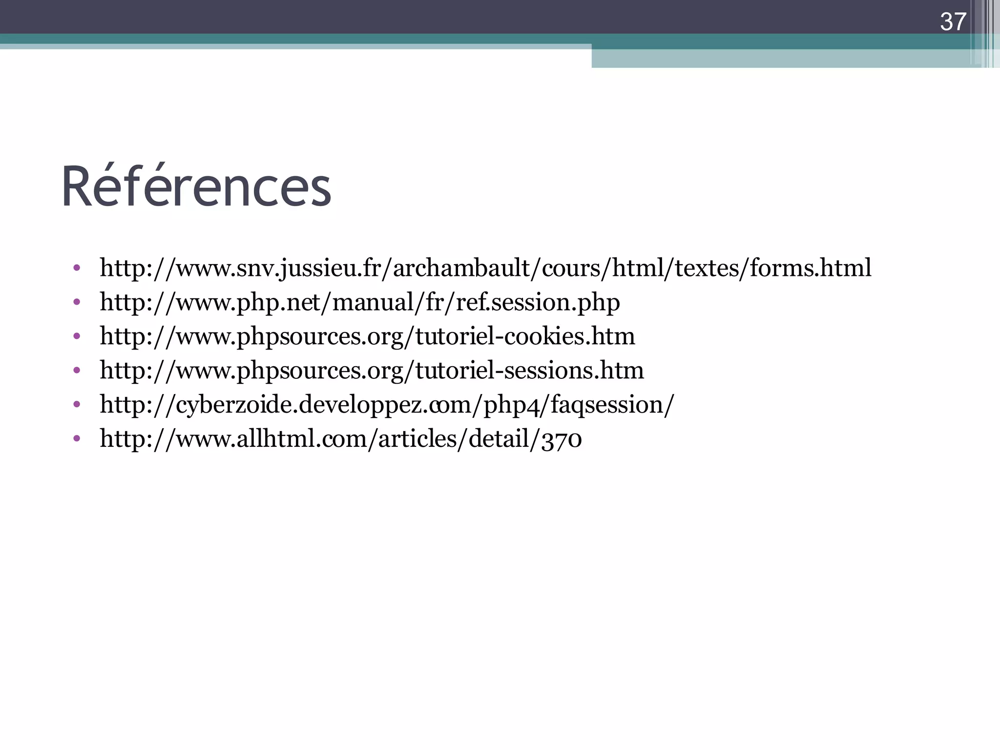 Références http://www.snv.jussieu.fr/archambault/cours/html/textes/forms.html http://www.php.net/manual/fr/ref.session.php http://www.phpsources.org/tutoriel-cookies.htm http://www.phpsources.org/tutoriel-sessions.htm http://cyberzoide.developpez.com/php4/faqsession/ http://www.allhtml.com/articles/detail/370 