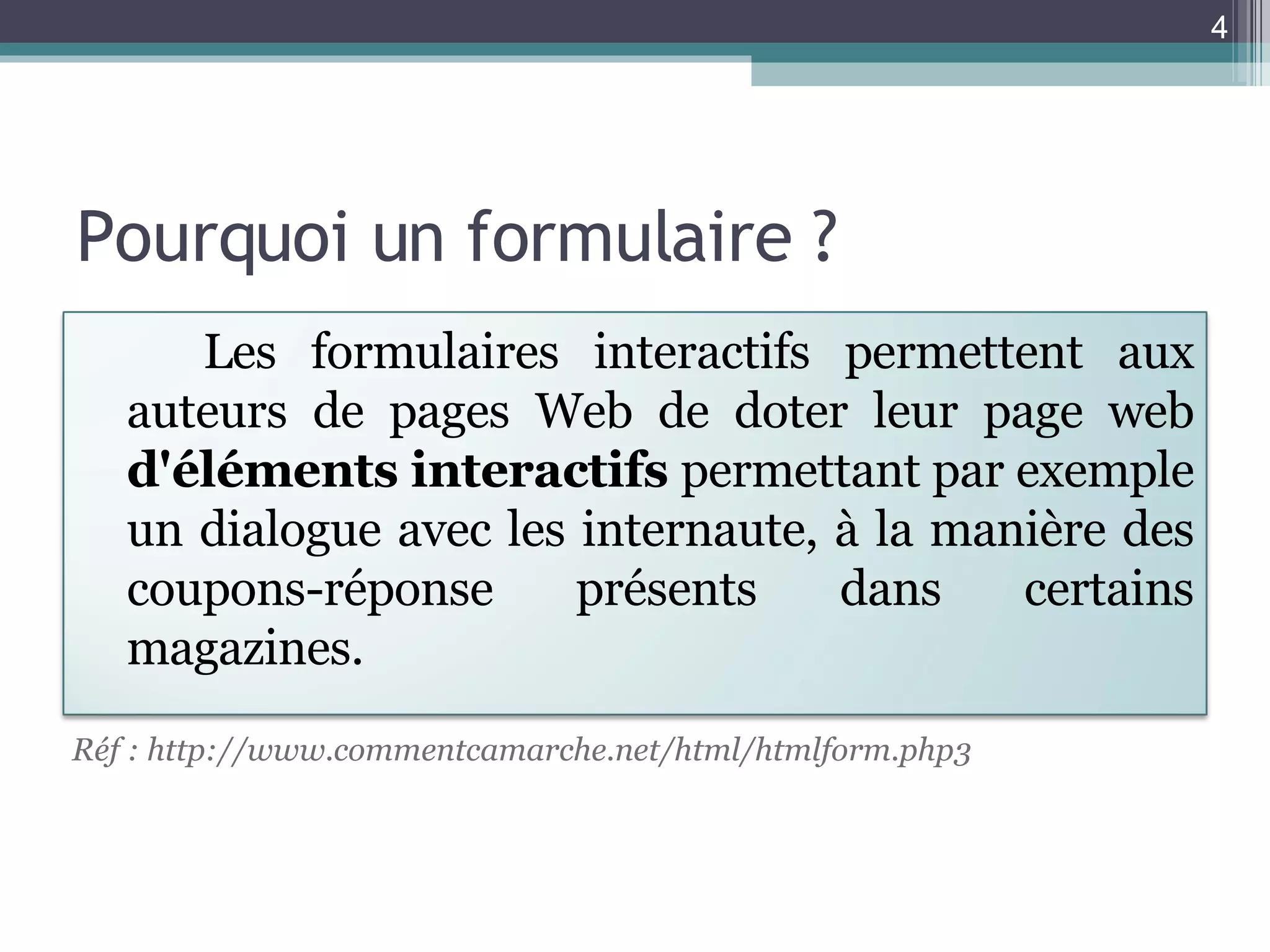 Pourquoi un formulaire ? Réf : http://www.commentcamarche.net/html/htmlform.php3 Les formulaires interactifs permettent aux auteurs de pages Web de doter leur page web  d'éléments interactifs  permettant par exemple un dialogue avec les internaute, à la manière des coupons-réponse présents dans certains magazines. 