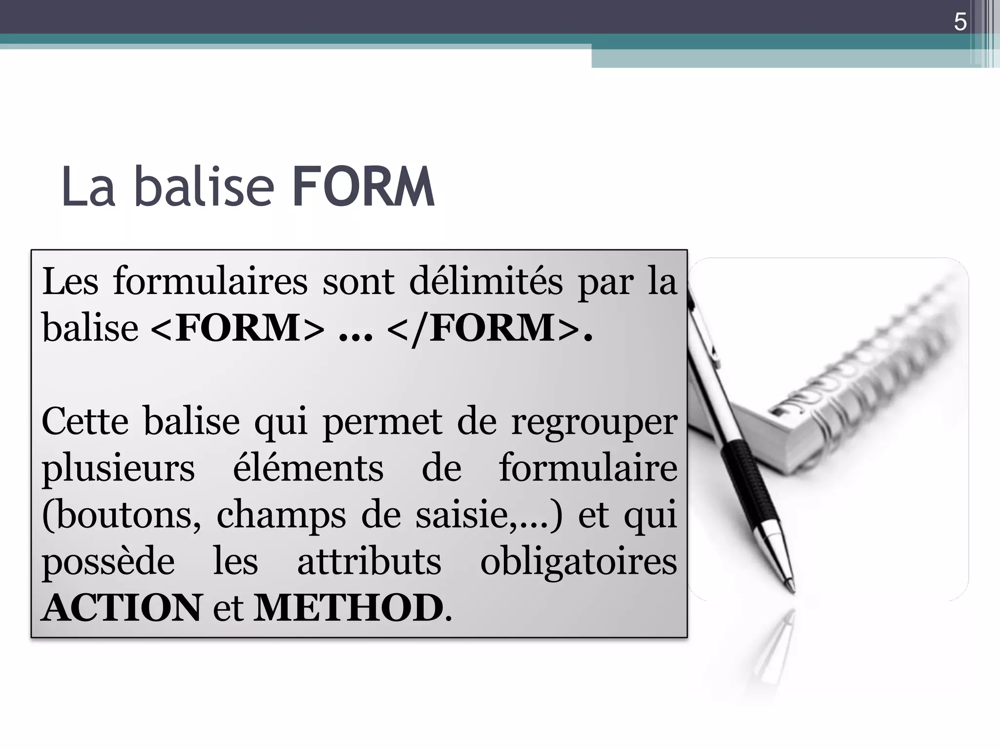 La balise  FORM Les formulaires sont délimités par la balise  <FORM> ... </FORM>. Cette balise qui permet de regrouper plusieurs éléments de formulaire (boutons, champs de saisie,...) et qui possède les attributs obligatoires  ACTION  et  METHOD . 