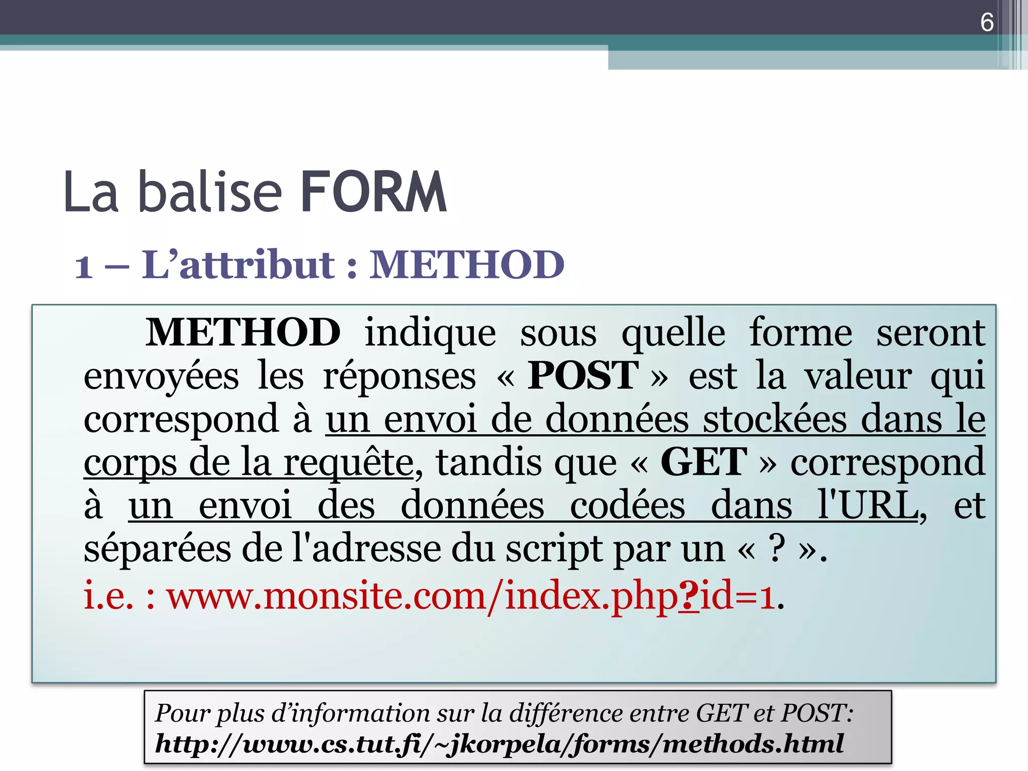 La balise  FORM 1 – L’attribut : METHOD METHOD  indique sous quelle forme seront envoyées les réponses «  POST  » est la valeur qui correspond à  un envoi de données stockées dans le corps de la requête , tandis que «  GET  » correspond à  un envoi des données codées dans l'URL , et séparées de l'adresse du script par un « ? ».  i.e. : www.monsite.com/index.php ? id=1 . Pour plus d’information sur la différence entre GET et POST: http://www.cs.tut.fi/~jkorpela/forms/methods.html 