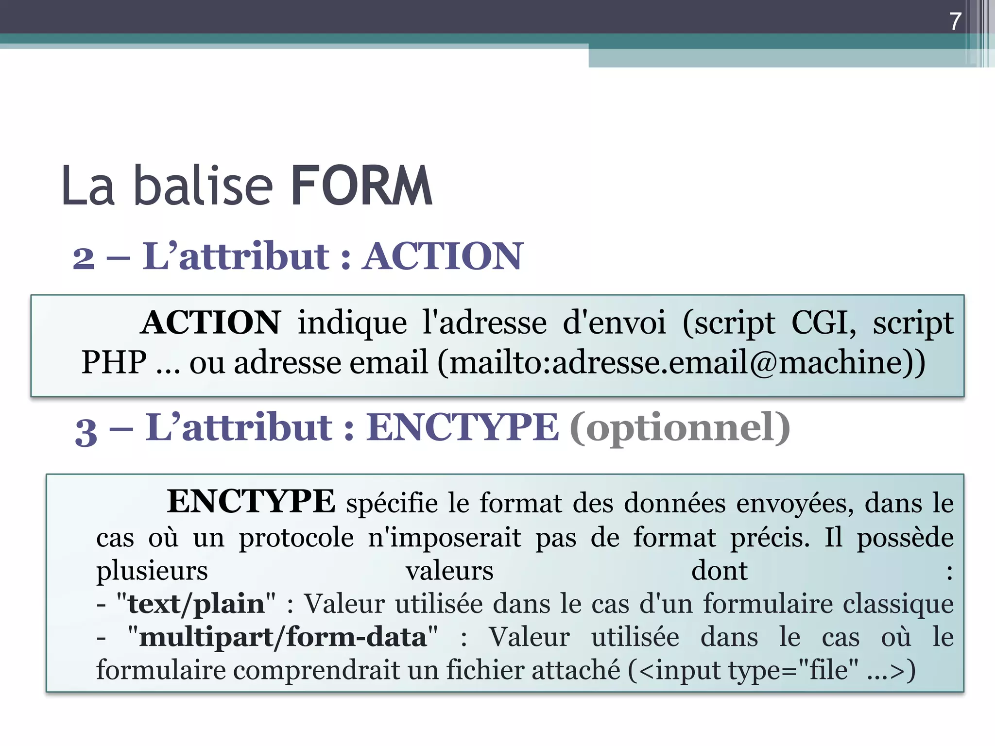 La balise  FORM 2 – L’attribut : ACTION 3 – L’attribut : ENCTYPE  (optionnel) ACTION  indique l'adresse d'envoi (script CGI, script PHP … ou adresse email (mailto:adresse.email@machine))   ENCTYPE   spécifie le format des données envoyées, dans le cas où un protocole n'imposerait pas de format précis. Il possède plusieurs valeurs dont : - " text/plain " : Valeur utilisée dans le cas d'un formulaire classique - " multipart/form-data " : Valeur utilisée dans le cas où le formulaire comprendrait un fichier attaché (<input type="file" ...>) 