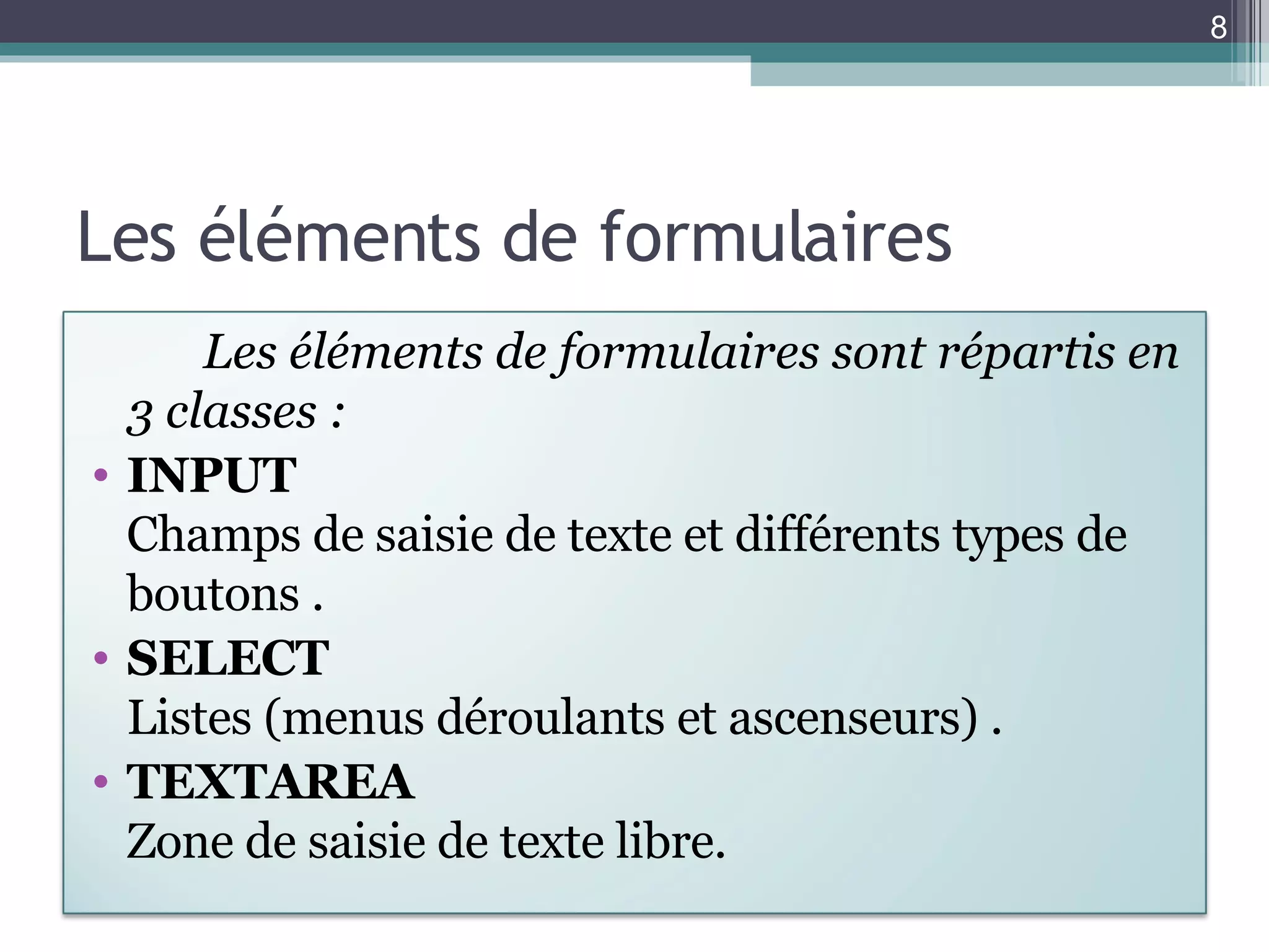 Les éléments de formulaires Les éléments de formulaires sont répartis en 3 classes : INPUT Champs de saisie de texte et différents types de boutons . SELECT Listes (menus déroulants et ascenseurs) . TEXTAREA Zone de saisie de texte libre.  