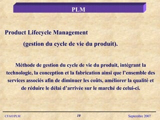 Product Lifecycle Management (gestion du cycle de vie du produit). Méthode de gestion du cycle de vie du produit, intégrant la technologie, la conception et la fabrication ainsi que l’ensemble des services associés afin de diminuer les coûts, améliorer la qualité et de réduire le délai d’arrivée sur le marché de celui-ci. PLM 
