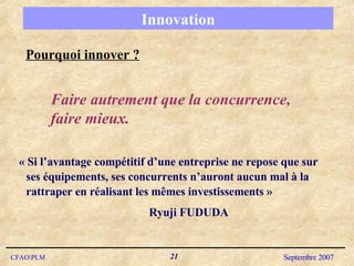 Innovation Pourquoi innover ? « Si l’avantage compétitif d’une entreprise ne repose que sur ses équipements, ses concurrents n’auront aucun mal à la rattraper en réalisant les mêmes investissements » Ryuji FUDUDA Faire autrement que la concurrence, faire mieux. 