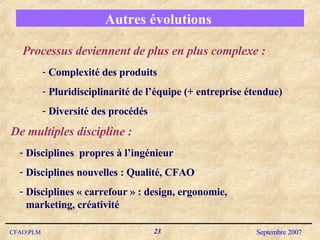 Autres évolutions  Processus deviennent de plus en plus complexe : Complexité des produits Pluridisciplinarité de l’équipe (+ entreprise étendue) Diversité des procédés  Disciplines  propres à l’ingénieur Disciplines nouvelles : Qualité, CFAO Disciplines « carrefour » : design, ergonomie, marketing, créativité De multiples discipline : 
