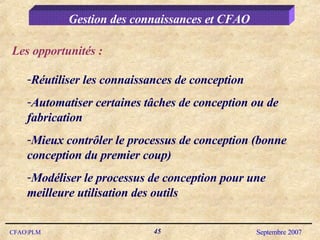 Gestion des connaissances et CFAO Réutiliser les connaissances de conception Automatiser certaines tâches de conception ou de fabrication Mieux contrôler le processus de conception (bonne conception du premier coup) Modéliser le processus de conception pour une meilleure utilisation des outils Les opportunités : 
