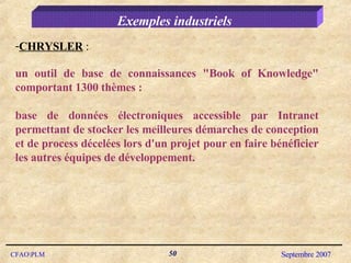 Exemples industriels CHRYSLER  :  un outil de base de connaissances "Book of Knowledge" comportant 1300 thèmes :  base de données électroniques accessible par Intranet permettant de stocker les meilleures démarches de conception et de process décelées lors d'un projet pour en faire bénéficier les autres équipes de développement. 