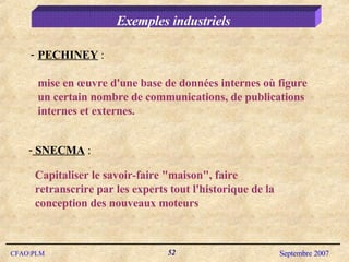 Exemples industriels PECHINEY  :  mise en œuvre d'une base de données internes où figure un certain nombre de communications, de publications internes et externes. SNECMA  :  Capitaliser le savoir-faire "maison", faire retranscrire par les experts tout l'historique de la conception des nouveaux moteurs 