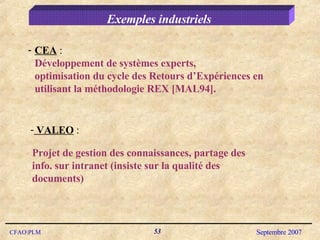 Exemples industriels CEA  : Développement de systèmes experts, optimisation du cycle des Retours d’Expériences en utilisant la méthodologie REX [MAL94]. VALEO  :  Projet de gestion des connaissances, partage des info. sur intranet (insiste sur la qualité des documents)  