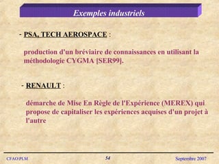 Exemples industriels PSA, TECH AEROSPACE  : production d'un bréviaire de connaissances en utilisant la méthodologie CYGMA [SER99]. RENAULT  :  démarche de Mise En Règle de l'Expérience (MEREX) qui propose de capitaliser les expériences acquises d'un projet à l'autre 