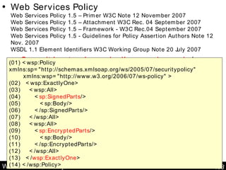 Web Services Policy Web Services Policy  Web Services Policy 1.5 – Primer W3C Note 12 November 2007 Web Services Policy 1.5 – Attachment W3C Rec. 04 September 2007 Web Services Policy 1.5 – Framework - W3C Rec.04 September 2007 Web Services Policy 1.5 - Guidelines for Policy Assertion Authors Note 12 Nov. 2007 WSDL 1.1 Element Identifiers W3C Working Group Note 20 July 2007 Capacités et pré-requis d’un service web  (ex: sécurité) (01) <wsp:Policy xmlns:sp="http://schemas.xmlsoap.org/ws/2005/07/securitypolicy" xmlns:wsp="http://www.w3.org/2006/07/ws-policy" > (02)  <wsp:ExactlyOne> (03)  <wsp:All>  (04)  < sp:SignedParts /> (05)  <sp:Body/> (06)  </sp:SignedParts/> (07)  </wsp:All> (08)  <wsp:All> (09)  < sp:EncryptedParts /> (10)  <sp:Body/> (11)  </sp:EncryptedParts/> (12)  </wsp:All> (13)  </ wsp:ExactlyOne > (14) </wsp:Policy> 