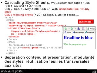 Web stylé (CSS) Cascading Style Sheets,  W3C Recommendation 1996 CSS 1, revised 11 Jan 1999 CSS 2, Rec. 12-May-1998, CSS 2.1 W3C  Candidate Rec. 19 July 2007 CSS 3 working drafts  (>20): Speech, Style for Forms,... <HTML>  <HEAD> <LINK REL=STYLESHEET TYPE="text/css" HREF="http://style.com/cool" TITLE="Cool"> <STYLE TYPE="text/css"> @import url(http://style.com/basic); H1 { color: blue } </STYLE> </HEAD> <BODY> <H1>Headline is blue</H1> <P STYLE=" color: green ">While the paragraph is green. </BODY> </HTML> Séparation contenu et présentation, modularité des styles, réutilisation feuilles transversales aux sites SAC ( Simple API for CSS )  et CSS DOM Document Object Model (DOM) Level 2 Style Spec. V1.0 Rec 13 Nov 2000 (Exemple) 