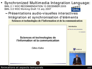 Animations et aspects temporels Synchronized Multimedia Integration Language: SMIL 2.1 W3C RECOMMENDATION 13 DECEMBER 2005 SMIL 3.0 W3C Working Draft 13 July 2007 Présentations audio-visuelles interactives Intégration et synchronisation d'éléments multimédias 