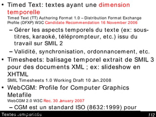 Textes temporisés Timed Text : textes ayant une  dimension temporelle   Timed Text (TT) Authoring Format 1.0 – Distribution Format Exchange Profile (DFXP) W3C  Candidate Recommendation 16 November 2006 Gérer les aspects temporels du texte (ex: sous-titres, karaoké, téléprompteur, etc.) issu du travail sur SMIL 2 Validité, synchronisation, ordonnancement, etc. Timesheets: balisage temporel extrait de SMIL 3 pour des documents XML ; ex: slideshow en XHTML SMIL Timesheets 1.0 Working Draft 10 Jan.2008 WebCGM: Profile for Computer Graphics Metafile  WebCGM 2.0 W3C  Rec. 30 January 2007 CGM est un standard ISO (8632:1999) pour l'échange de graphiques 2D (raster ou vectoriel) profil ajoutant des liens Web, métadonnées, couches/layers, structures graphiques, optimisé pour applications  Web, API DOM pour profil 