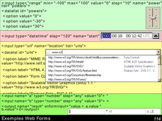 Exemples Web Forms <input type="url" name="location" list="urls"> <datalist id="urls"> <option label="MIME: Format of Internet Message Bodies" value="http://www.ietf.org/rfc/rfc2045"> <option label="HTML 4.01 Specification" value="http://www.w3.org/TR/html4/"> <option label="Form Controls" value="http://www.w3.org/TR/xforms/slice8.html"> <option label="Scalable Vector Graphics (SVG) 1.1 " value="http://www.w3.org/TR/SVG/"> <option label="Feature Sets - SVG 1.1" value="http://www.w3.org/TR/SVG/feature.html"> <option label="The Single UNIX Specification" value="http://www.unix-systems.org/version3/"> </datalist> <input type="datetime" step="120" name="start"> <input name="a" type="number" step="any" value="0"> * <input name="b" type="number" step="any" value="0"> = <output name="result" onforminput="value = a.value * b.value">0</output> <input type="range" min="-100" max="100" value="0" step="10" name="power" list="powers"> <datalist id="powers"> <option value="0"> <option value="-30"> <option value="30"> </datalist> 