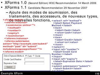Exemple XForm XForms 1.0  (Second Edition) W3C Recommendation 14 March 2006 XForms 1.1  Candidate Recommendation 29 November 2007 Ajoute des modes de soumission, des traitements, des accesseurs, de nouveaux types, de nouvelles fonctions,  <xforms:model> <xforms:instance> <ecommerce xmlns=""> <method/> <number/> <expiry/> </ecommerce> </xforms:instance> <xforms:submission action="http://example.com/submit" method="post" id="submit" includenamespaceprefixes=""/> </xforms:model> <select1 ref="method"> <label>Select Payment Method:</label> <item> <label>Cash</label> <value>cash</value> </item> <item> <label>Credit</label> <value>cc</value> </item> </select1> <input ref="number"> <label>Credit Card Number:</label> </input> <input ref="expiry"> <label>Expiration Date:</label> </input> <submit submission="submit"> <label>Submit</label> </submit> 