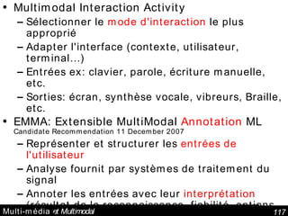 Multi-média  et Multimodal Multimodal Interaction Activity  Sélectionner le  mode d'interaction  le plus approprié Adapter l'interface (contexte, utilisateur, terminal…) Entrées ex: clavier, parole, écriture manuelle, etc. Sorties: écran, synthèse vocale, vibreurs, Braille, etc. EMMA: Extensible MultiModal  Annotation  ML Candidate Recommendation 11 December 2007 Représenter et structurer les  entrées de l'utilisateur Analyse fournit par systèmes de traitement du signal Annoter les entrées avec leur  interprétation  (résultat de la reconnaissance, fiabilité, options possibles) Multimodal  Architecture and Interfaces  W3C Working Draft 11 December 2006 interopérabilité des composants utilisés dans des interfaces multimodales. 