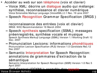 Voice Browser Activity   Accéder au web sur son  téléphone  (voix et clavier) Voice XML: décrire un  dialogue  audio qui mélange: synthèse, reconnaissance et clavier numérique Voice Extensible Markup Language (VoiceXML) 2.1 Rec. 19 June 2007 Speech  Recognition  Grammar Specification (SRGS  ): reconnaissance des entrées (voix et clavier) SRGS  W3C Recommendation 16 March 2004 Speech  synthesis  specification (SSML) : messages préenregistrés, synthèse vocale et musique Speech Synthesis Markup Language (SSML) Version 1.1Working Draft 12 Dec. 2007  Pronunciation Lexicons : informations  phonétiques Pronunciation Lexicon Specification (PLS) Version 1.0 Candidate Rec.12 Dec 2007 Semantic  Interpretation  for Speech Recognition: annotations de grammaires d'extraction de la sémantique Semantic Interpretation for Speech Recognition (SISR) Version 1.0 Rec 5 April 2007 Call Control (CCXML):  contrôle des  appels CCXML Version 1.0 W3C W3C Working Draft 19 January 2007 State Chart XML (SCXML):  langage de  contrôle   State Machine Notation for Control Abstraction W3C Working Draft 21 February 2007 