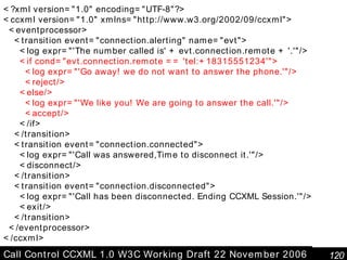Call Control CCXML 1.0 W3C Working Draft 22 November 2006 <?xml version="1.0" encoding="UTF-8"?> <ccxml version="1.0" xmlns="http://www.w3.org/2002/09/ccxml"> <eventprocessor> <transition event="connection.alerting" name="evt"> <log expr="'The number called is' + evt.connection.remote + '.'"/> <if cond="evt.connection.remote == 'tel:+18315551234'"> <log expr="'Go away! we do not want to answer the phone.'"/> <reject/> <else/> <log expr="'We like you! We are going to answer the call.'"/> <accept/> </if> </transition> <transition event="connection.connected"> <log expr="'Call was answered,Time to disconnect it.'"/> <disconnect/> </transition> <transition event="connection.disconnected"> <log expr="'Call has been disconnected. Ending CCXML Session.'"/> <exit/> </transition> </eventprocessor> </ccxml> 