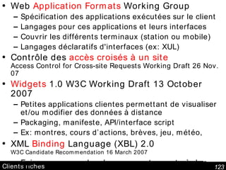 Clients riches Web  Application Formats  Working Group  Spécification des applications exécutées sur le client Langages pour ces applications et leurs interfaces Couvrir les différents terminaux (station ou mobile) Langages déclaratifs d'interfaces (ex: XUL) Contrôle des  accès croisés à un site Access Control for Cross-site Requests Working Draft 26 Nov. 07 Widgets  1.0 W3C Working Draft 13 October 2007 Petites applications clientes permettant de visualiser et/ou modifier des données à distance Packaging, manifeste, API/interface script Ex: montres, cours d’actions, brèves, jeu, météo, XML  Binding  Language (XBL) 2.0 W3C Candidate Recommendation 16 March 2007 Faire correspondre des comportements à des éléments (scripts, réponses événements, CSS, modèles/patrons) 