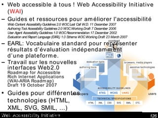 Web Accessibility Initiative Web accessible à tous ! Web Accessibility Initiative ( WAI ) Guides et ressources pour améliorer l'accessibilité Web Content Accessibility Guidelines 2.0 W3C Last Call W.D. 11 December 2007 Authoring Tool Accessibility Guidelines 2.0 W3C Working Draft 7 December 2006 User Agent Accessibility Guidelines 1.0 W3C Recommendation 17 December 2002 Evaluation and Report Language (EARL) 1.0 Schema W3C Working Draft 23 March 2007 EARL:  Vocabulaire standard pour représenter résultats d’évaluation indépendamment d’une plateforme . Travail sur les nouvelles interfaces Web2.0 Roadmap for Accessible Rich Internet Applications (WAI-ARIA Roadmap) Draft 19 October 2007 Guides pour différentes technologies (HTML, XML, SVG, SMIL, ...) Bibliothèque d'outils 