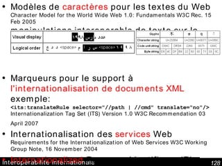 Interopérabilité internationale Modèles de  caractères  pour les textes du Web Character Model for the World Wide Web 1.0: Fundamentals W3C Rec. 15 Feb 2005 manipulations interoperable de texte sur le Web Marqueurs pour le support à  l'internationalisation de documents XML  exemple:  <its:translateRule selector="//path | //cmd" translate="no"/> Internationalization Tag Set (ITS) Version 1.0 W3C Recommendation 03 April 2007   Internationalisation des  services  Web Requirements for the Internationalization of Web Services W3C Working Group Note, 16 November 2004 Internationalized  Resource Identifiers ; IRI = URI+UTF avec une correspondance IRI  URI Autres docs:  http://www.w3.org/International/publications 